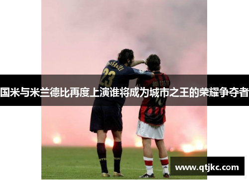 国米与米兰德比再度上演谁将成为城市之王的荣耀争夺者