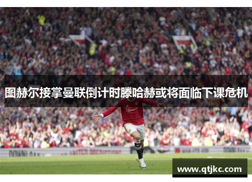 图赫尔接掌曼联倒计时滕哈赫或将面临下课危机