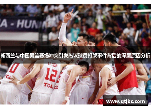 新西兰与中国男篮赛场冲突引发热议球员打架事件背后的深层原因分析